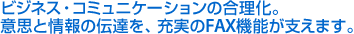 ビジネス・コミュニケーションの合理化。意思と情報の伝達を、充実のFAX機能が支えます。