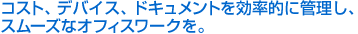 コスト、デバイス、ドキュメントを効率的に管理し、スムーズなオフィスワークを。