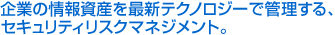 企業の情報資産を最新テクノロジーで管理する、セキュリティーリスクマネジメント。