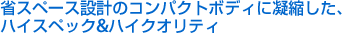省スペース設計のコンパクトボディーに凝縮したハイスペック&ハイクオリティ