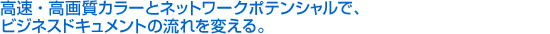 高速・高画質カラーとネットワークポテンシャルで、ビジネスドキュメントの流れを変える。