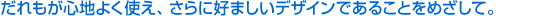 だれもが心地よく使え、さらに好ましいデザインであることをめざして。