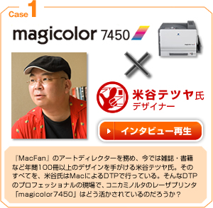 case1 magicolor7450×米谷テツヤ氏 『MacFan』のアートディレクターを務め、今では雑誌・書籍など年間100冊以上のデザインを手がける米谷テツヤ氏。そのすべてを、米谷氏はMacによるDTPで行っている。そんなDTPのプロフェッショナルの現場で、コニカミノルタのレーザープリンター「magicolor7450」はどう活かされているのだろうか？