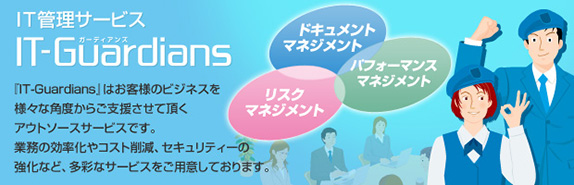 IT管理サービス IT-Guardians 『IT-Guardians』はお客様のビジネスを様々な角度からご支援させて頂くアウトソースサービスです。業務の効率化やコスト削減、セキュリティーの強化など、多彩なサービスをご用意しております。
