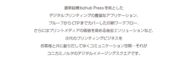 最新鋭機bizhub Pressを核としたデジタルプリンティングの豊富なアプリケーション、プルーフからCTPまでカバーした印刷ワークフロー、さらにはプリントメディアの価値を高める後加工ソリューションなど、次代のプリンティングビジネスをお客様と共に創りだしてゆくコミュニケーション空間…それがコニカミノルタのデジタルイメージングスクエアです。