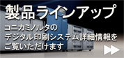 製品ラインアップ コニカミノルタのオンデマンドプリンター詳細情報もご覧いただけます