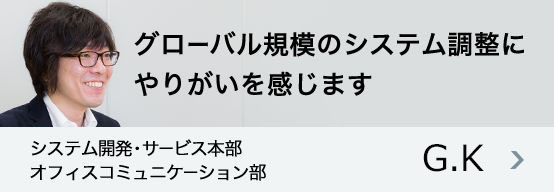 「グローバル規模のシステム調整にやりがいを感じます」システム開発・サービス本部 オフィスコミュニケーション部 G.K