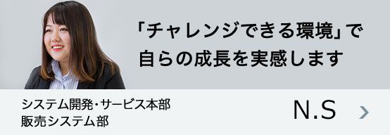 「『チャレンジできる環境』で自らの成長を実感します 」システム開発・サービス本部 販売システム部 N.S