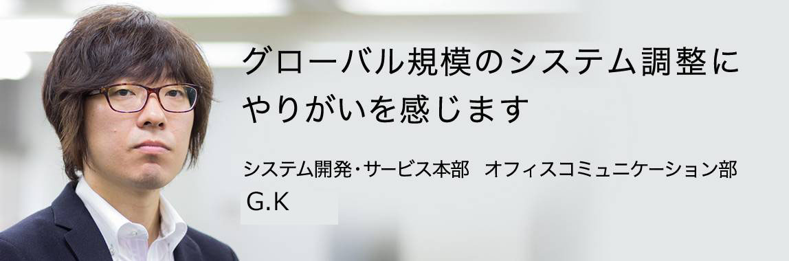 「グローバル規模のシステム調整にやりがいを感じます」システム開発・サービス本部 オフィスコミュニケーション部 G.K