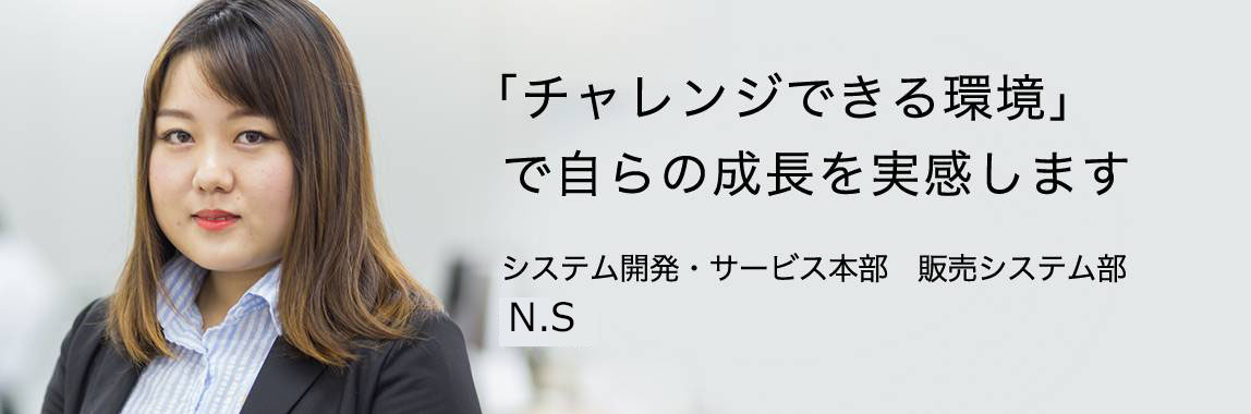 「『チャレンジできる環境』で自らの成長を実感します 」システム開発・サービス本部 販売システム部 N.S