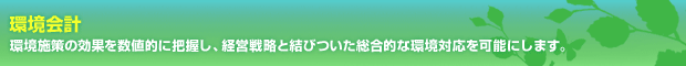 環境会計　環境施策の効果を数値的に把握し、経営戦略と結びついた総合的な環境対応を可能にします。