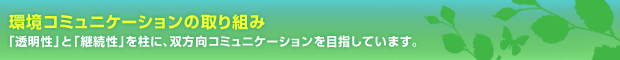 環境コミュニケーションの取り組み　「透明性」と「継続性」を柱に、双方向コミュニケーションを目指しています。