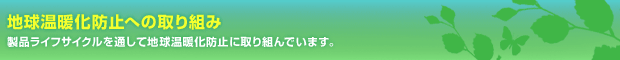 地球温暖化防止への取り組み 製品ライフサイクルを通して地球温暖化防止に取り組んでいます。