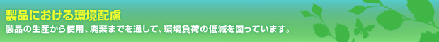 製品における環境配慮　製品の生産から使用、廃棄までを通して、環境負荷の低減を図っています。