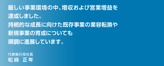 厳しい事業環境の中、増収および営業増益を達成しました。持続的な成長に向けた既存事業の業容転換や新規事業の育成についても順調に進展しています。代表執行役社長 松﨑 正年