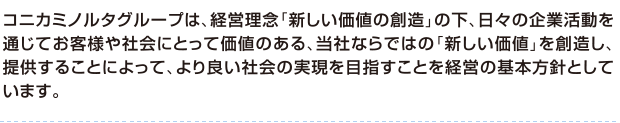 コニカミノルタは、経営理念「新しい価値の創造」のもと、「イメージングの領域で感動創造を与え続ける革新的な企業」と「高度な技術と信頼で市場をリードするグローバル企業」を目指していきます。