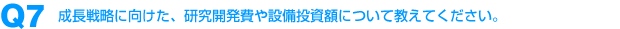 Q7：成長戦略に向けた、研究開発費や設備投資額について教えてください。