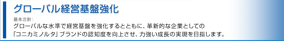 グローバル経営基盤強化 基本方針 グローバルな水準で経営基盤を強化するとともに、BtoB企業としての「コニカミノルタ」ブランドの認知度を向上させ、力強い成長の実現を目指します。