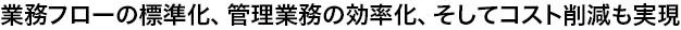 業務フローの標準化、管理業務の効率化、そしてコスト削減も実現
