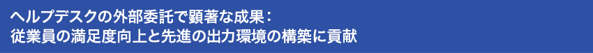 ヘルプデスクの外部委託で顕著な成果：従業員の満足度向上と先進の出力環境の構築に貢献