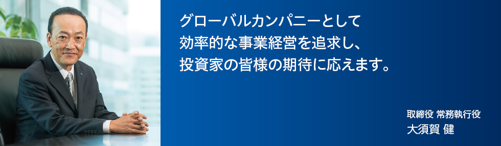 グローバルカンパニーとして効率的な事業経営を追求し、投資家の皆様の期待に応えます。取締役　常務執行役 大須賀　健