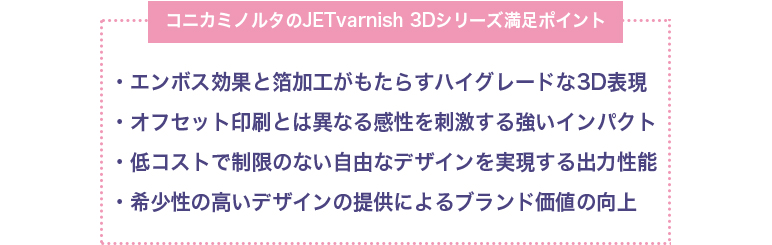 [コニカミノルタのJETvarnish 3Dシリーズ満足ポイント]・エンボス効果と箔加工がもたらすハイグレードな3D表現</li>・オフセット印刷とは異なる感性を刺激する強いインパクト・低コストで制限のない自由なデザインを実現する出力性能・希少性の高いデザインの提供によるブランド価値の向上