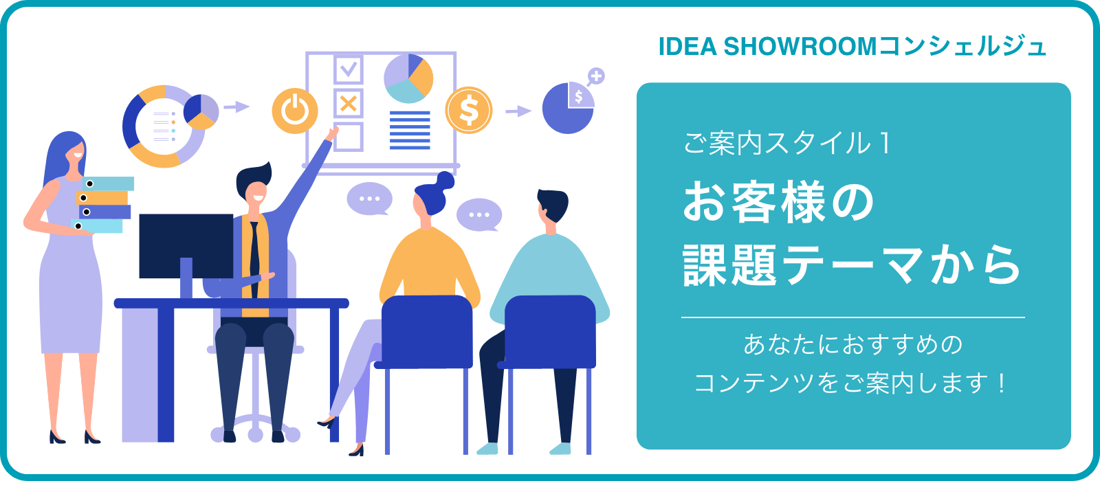 IDEA SHOWROOMコンシェルジュ ご案内スタイル1 お客様の課題テーマから あなたにおすすめのコンテンツをご案内します！