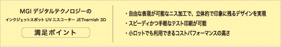 MGI デジタルテクノロジーのインクジェットスポットUV ニスコーター JETvarnish 3D 満足ポイント。「自由な表現が可能なニス加工で、立体的で印象に残るデザインを実現」、「スピーディかつ手軽なテスト印刷が可能」、「小ロットでも利用できるコストパフォーマンスの高さ」