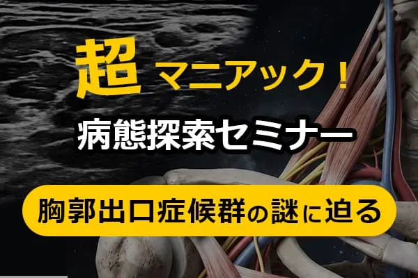 超マニアック！病態探索セミナー ー胸郭出口症候群の謎に迫るー